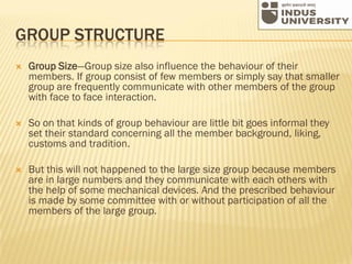 GROUP STRUCTURE
 Group Size—Group size also influence the behaviour of their
members. If group consist of few members or simply say that smaller
group are frequently communicate with other members of the group
with face to face interaction.
 So on that kinds of group behaviour are little bit goes informal they
set their standard concerning all the member background, liking,
customs and tradition.
 But this will not happened to the large size group because members
are in large numbers and they communicate with each others with
the help of some mechanical devices. And the prescribed behaviour
is made by some committee with or without participation of all the
members of the large group.
 