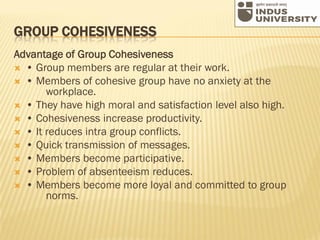 GROUP COHESIVENESS
Advantage of Group Cohesiveness
 • Group members are regular at their work.
 • Members of cohesive group have no anxiety at the
workplace.
 • They have high moral and satisfaction level also high.
 • Cohesiveness increase productivity.
 • It reduces intra group conflicts.
 • Quick transmission of messages.
 • Members become participative.
 • Problem of absenteeism reduces.
 • Members become more loyal and committed to group
norms.
 