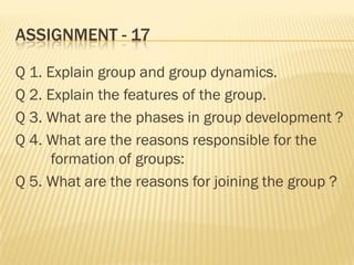 ASSIGNMENT - 17
Q 1. Explain group and group dynamics.
Q 2. Explain the features of the group.
Q 3. What are the phases in group development ?
Q 4. What are the reasons responsible for the
formation of groups:
Q 5. What are the reasons for joining the group ?
 