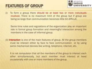 FEATURES OF GROUP
(i) To form a group there should be at least two or more individuals
involved. There is no maximum limit of the group but if group are
being so large than communication becomes little bit difficult.
Some time rules and regulations of the organization play an important
role in formal group formation and meaningful interaction among the
members in the case of informal group.
(ii) Interaction is one of the main features of group. All the group members
must be interact either by face to face communication or by using
some mechanical devices like writing, telephone, internet, etc.
It is not compulsion that all the members of the group to interact each
other simultaneously, but each member must interact at least
occasionally with one or more members of the group.
 