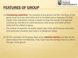 FEATURES OF GROUP
(iii) Developing Leadership. The purpose of any group is all the members of the
group must be know each other and to complete some objective. For this
reason they collectively choose a leader among themselves and granted
authority by members to make decisions, take action and other activity
which will be related to group.
 The criteria of selection of leader based upon their performance and some
time particular situation also help in to designate leader.
(iv) All the members of the group have some collective identity and they all are
aware about their membership. They must have the feeling that he or she is
the part of the group.
 
