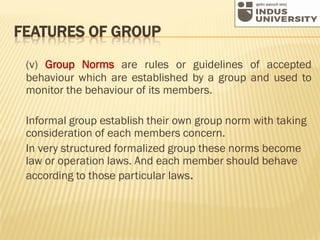 FEATURES OF GROUP
(v) Group Norms are rules or guidelines of accepted
behaviour which are established by a group and used to
monitor the behaviour of its members.
Informal group establish their own group norm with taking
consideration of each members concern.
In very structured formalized group these norms become
law or operation laws. And each member should behave
according to those particular laws.
 