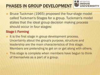 PHASES IN GROUP DEVELOPMENT
 Bruce Tuckman (1965) proposed the four-stage model
called Tuckman's Stages for a group. Tuckman's model
states that the ideal group decision making process
should occur in four stages:
Stage I: Forming
 It is the first stage in group development process.
Uncertainty about the group's purpose, structure and
leadership are the main characteristics of this stage.
Members are pretending to get on or get along with others.
 This stage is complete when members have begun to think
of themselves as a part of a group.
 