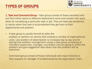 TYPES OF GROUPS
2. Task and Command Group —Task group consist of those members who
are from either same or different department come and contact with each
other for completing a particular task or job. They are basically temporary
in nature when that task is accomplished they get back to their
departments and position.
 A task group is usually formed to solve the
problem or perform an activity that involves a number of organizational
units. Like problem of absenteeism is increases day by day and for
solving that problem management create a task group consisting of
members (supervisor, manager, counsellor) who are going to check the
problem and give suggestion also about how this problem will be
overcome.
 Command group consist of those individuals who report directly to
their superior or manager. It is determined by the organization chart.
 