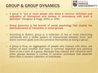 GROUP & GROUP DYNAMICS
 A group is “two or more people who share a common definition and
evaluation of themselves and behave in accordance with such a
definition” (Vaughan & Hogg, 2002, p. 200).
 Group dynamics is the branch of social psychology that studies the
psychodynamics of interaction in social groups.
 According to Robert, group is 'a collection of two or more interacting
individuals with a stable pattern of relationships between them, who
share common goals and who perceive themselves as being a group'.
 A group is thus, an aggregation of people who interact with other, are
known of each another and have a common objective and perceive
them to be a part of a group. Because they interact and influence each
other, groups develop a number of dynamic processes that separate
them from a random collection of individuals.
 