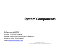 System Components
Muhammad Arif Afridi
Lecturer in Medical Imaging | RFafridi@hotmail.com
1
Muhammad Arif Afridi
Lecturer in Medical Imaging
Medical Imaging Technologist (MIT) - Radiology
Master in Public Health (MPH)
Email: RFafridi@hotmail.com
 