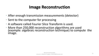 Image Reconstruction
• After enough transmission measurements (detector)
• Sent to the computer for processing
• A software called Fourier Slice Transform is used.
• More than 250,000 reconstruction algorithms are used
(example: algebraic reconstruction technique) to compute the
image.
11
Muhammad Arif Afridi
Lecturer in Medical Imaging | RFafridi@hotmail.com
 