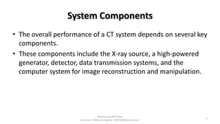 System Components
• The overall performance of a CT system depends on several key
components.
• These components include the X-ray source, a high-powered
generator, detector, data transmission systems, and the
computer system for image reconstruction and manipulation.
Muhammad Arif Afridi
Lecturer in Medical Imaging | RFafridi@hotmail.com
4
 