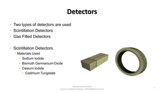 • Two types of detectors are used
• Scintillation Detectors
• Gas Filled Detectors
• Scintillation Detectors
• Materials Used
• Sodium Iodide
• Bismuth Germanium Oxide
• Cesium Iodide
• Cadmium Tungstate Scintillator
Crystal
Photo Multiplier
Detector
Rings
Detectors
7
Muhammad Arif Afridi
Lecturer in Medical Imaging | RFafridi@hotmail.com
 