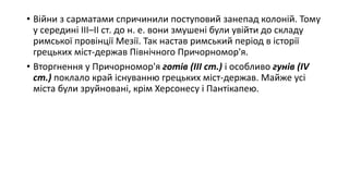 • Війни з сарматами спричинили поступовий занепад колоній. Тому
у середині ІІІ–ІІ ст. до н. е. вони змушені були увійти до складу
римської провінції Мезії. Так настав римський період в історії
грецьких міст-держав Північного Причорномор'я.
• Вторгнення у Причорномор'я готів (ІІІ ст.) і особливо гунів (ІV
ст.) поклало край існуванню грецьких міст-держав. Майже усі
міста були зруйновані, крім Херсонесу і Пантікапею.
 