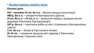 • Основні терміни, поняття, імена
Основні дати:
VIIІ – початок VI ст. до н.е. – Велика грецька колонізація.
480 р. до н. е. – утворення Боспорського царства.
ІІІ ст. до н. е. – ІV ст. н. е. – римський період у грецьких містах-
державах Північного Причорномор'я.
107 р. до н.е. – повстання рабів на чолі з Савмаком у Боспорському
царстві.
І ст. до н.е. – Ольвія й Тіра спалені гетами.
ІІІ–IV ст. – знищення грецьких міст-держав у Північному
Причорномор`ї навалою гунів.
 