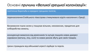 Основні причини «Великої грецької колонізації»:
політична боротьба в середині грецьких полісів;
перенаселення Егейського півострова стимулювало відтік населення з Греції;
безземелля гнало селян у пошуках вільних, неосвоєних, придатних для
хліборобства земель;
конкуренція вимагала від ремісників та купців пошуків нових джерел
сировини (металу, лісу, солі) та нових ринків збуту для своїх товарів;
греки страждали від військової агресії лідійців та персів.
 