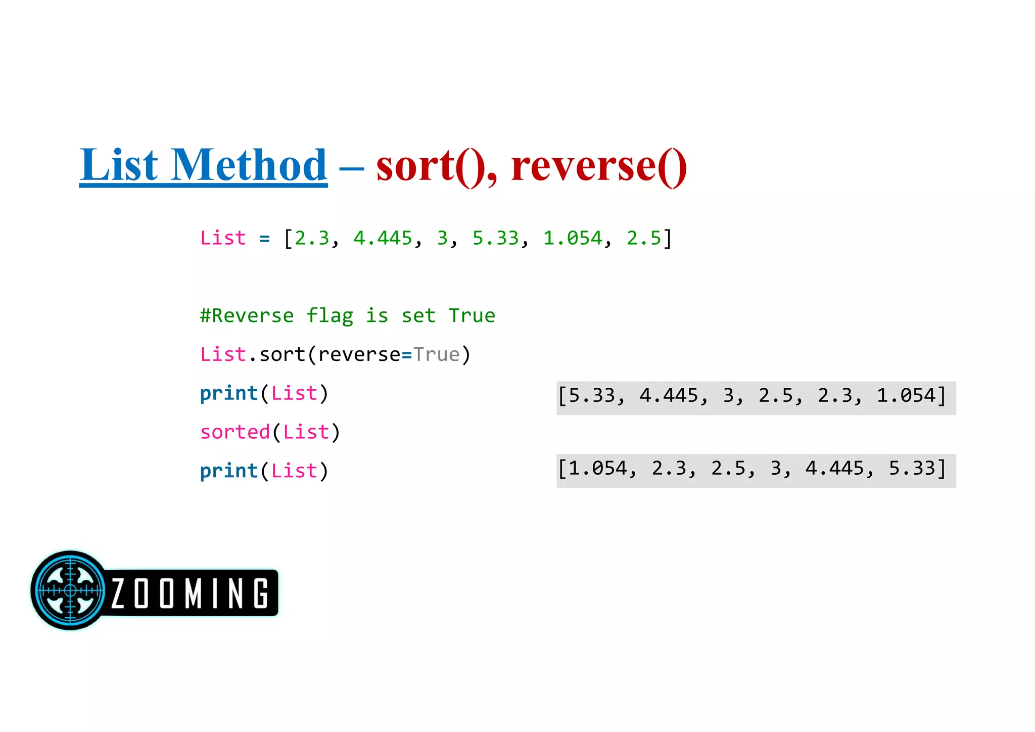 List Method – sort(), reverse()
List = [2.3, 4.445, 3, 5.33, 1.054, 2.5]
#Reverse flag is set True
List.sort(reverse=True)
print(List)
sorted(List)
print(List)
[5.33, 4.445, 3, 2.5, 2.3, 1.054]
[1.054, 2.3, 2.5, 3, 4.445, 5.33]
 