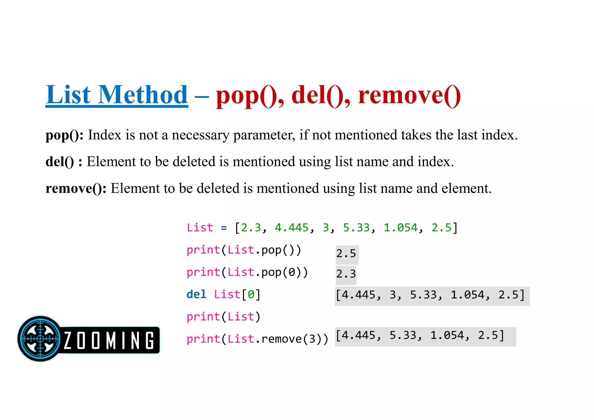 List Method – pop(), del(), remove()
pop(): Index is not a necessary parameter, if not mentioned takes the last index.
del() : Element to be deleted is mentioned using list name and index.
remove(): Element to be deleted is mentioned using list name and element.
List = [2.3, 4.445, 3, 5.33, 1.054, 2.5]
print(List.pop())
print(List.pop(0))
del List[0]
print(List)
print(List.remove(3))
2.5
2.3
[4.445, 3, 5.33, 1.054, 2.5]
[4.445, 5.33, 1.054, 2.5]
 