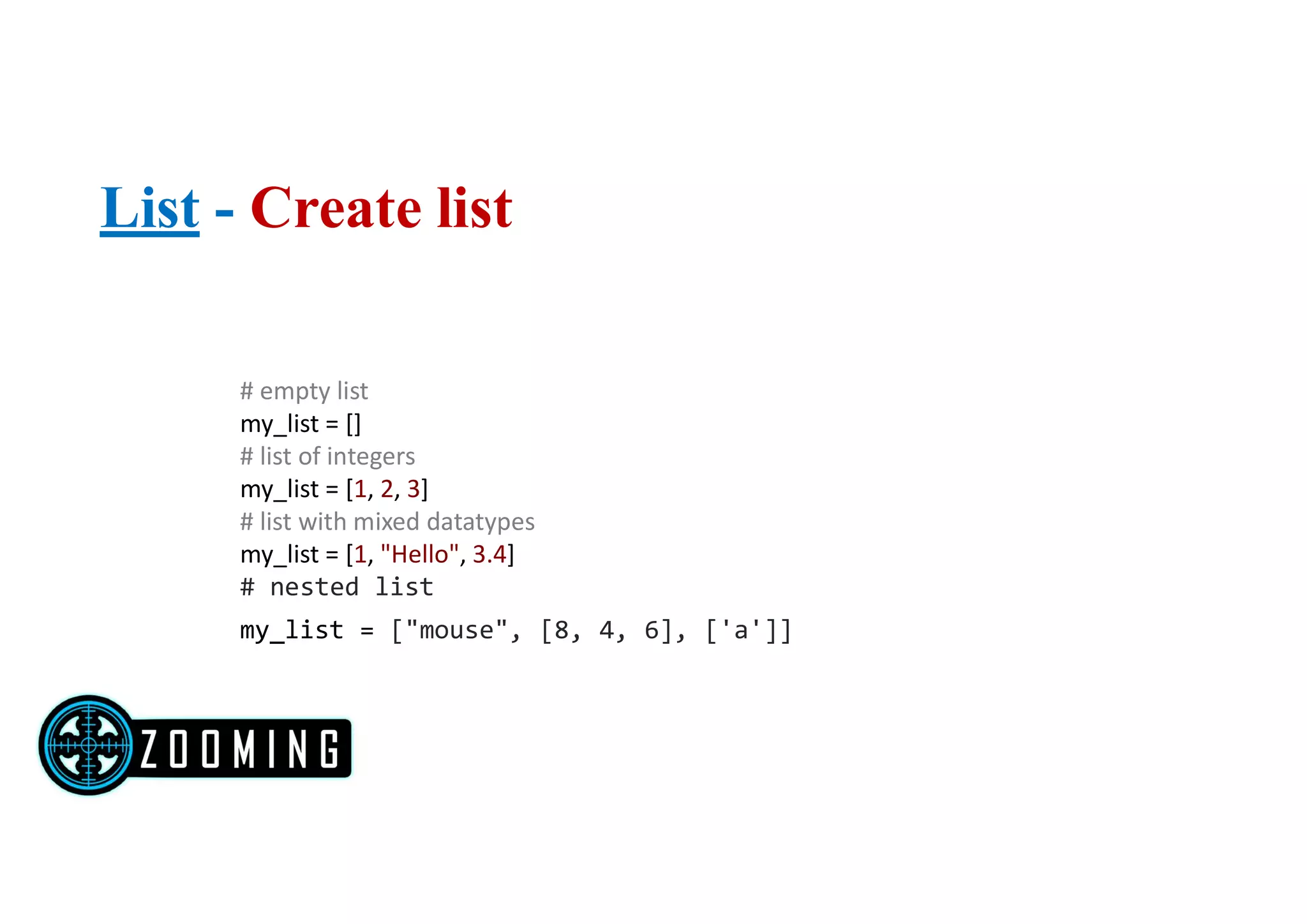 List - Create list
# empty list
my_list = []
# list of integers
my_list = [1, 2, 3]
# list with mixed datatypes
my_list = [1, "Hello", 3.4]
# nested list
my_list = ["mouse", [8, 4, 6], ['a']]
 