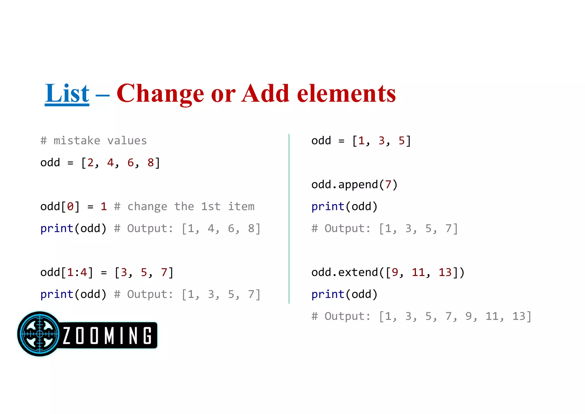 List – Change or Add elements
# mistake values
odd = [2, 4, 6, 8]
odd[0] = 1 # change the 1st item
print(odd) # Output: [1, 4, 6, 8]
odd[1:4] = [3, 5, 7]
print(odd) # Output: [1, 3, 5, 7]
odd = [1, 3, 5]
odd.append(7)
print(odd)
# Output: [1, 3, 5, 7]
odd.extend([9, 11, 13])
print(odd)
# Output: [1, 3, 5, 7, 9, 11, 13]
 
