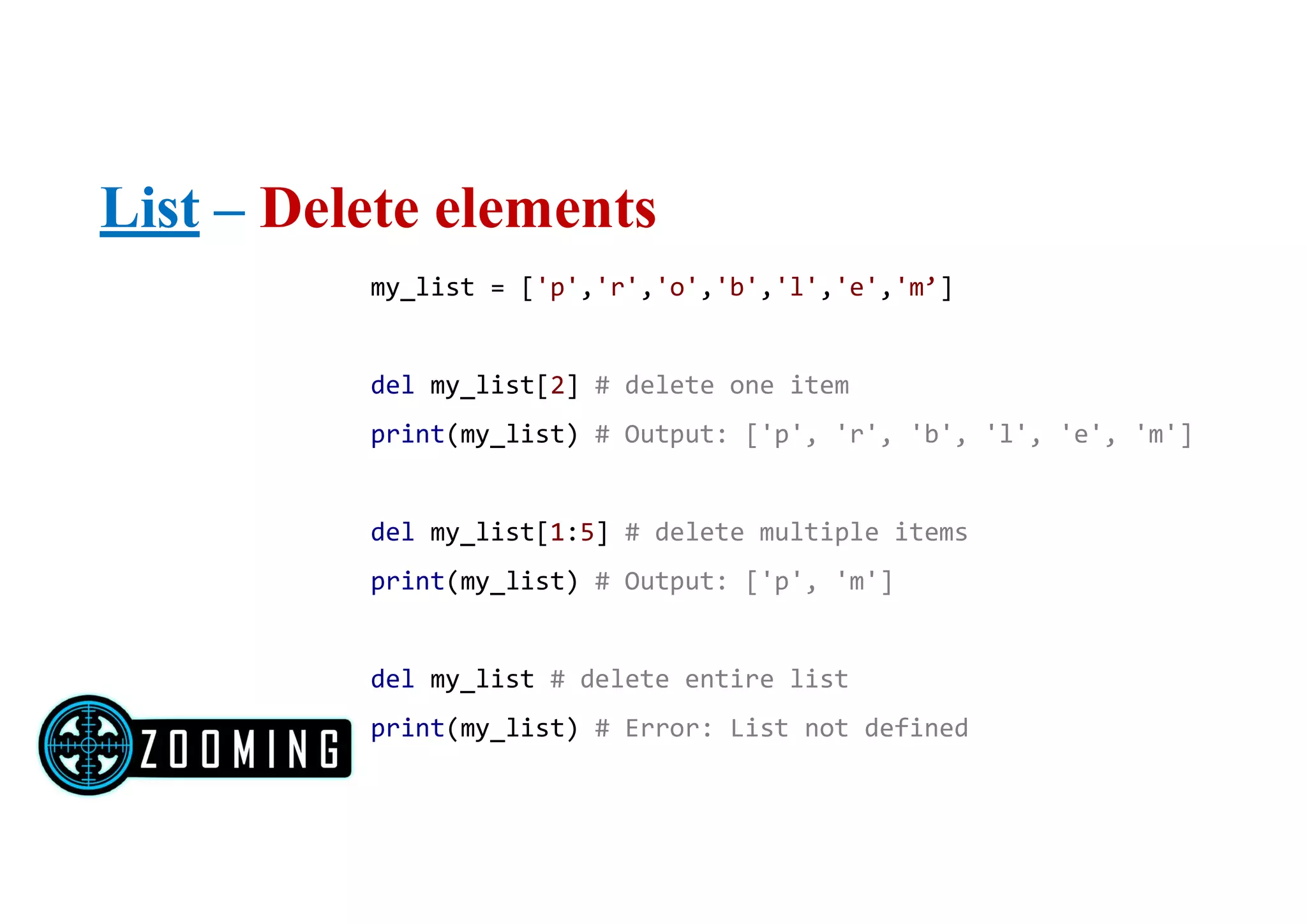 List – Delete elements
my_list = ['p','r','o','b','l','e','m’]
del my_list[2] # delete one item
print(my_list) # Output: ['p', 'r', 'b', 'l', 'e', 'm']
del my_list[1:5] # delete multiple items
print(my_list) # Output: ['p', 'm']
del my_list # delete entire list
print(my_list) # Error: List not defined
 