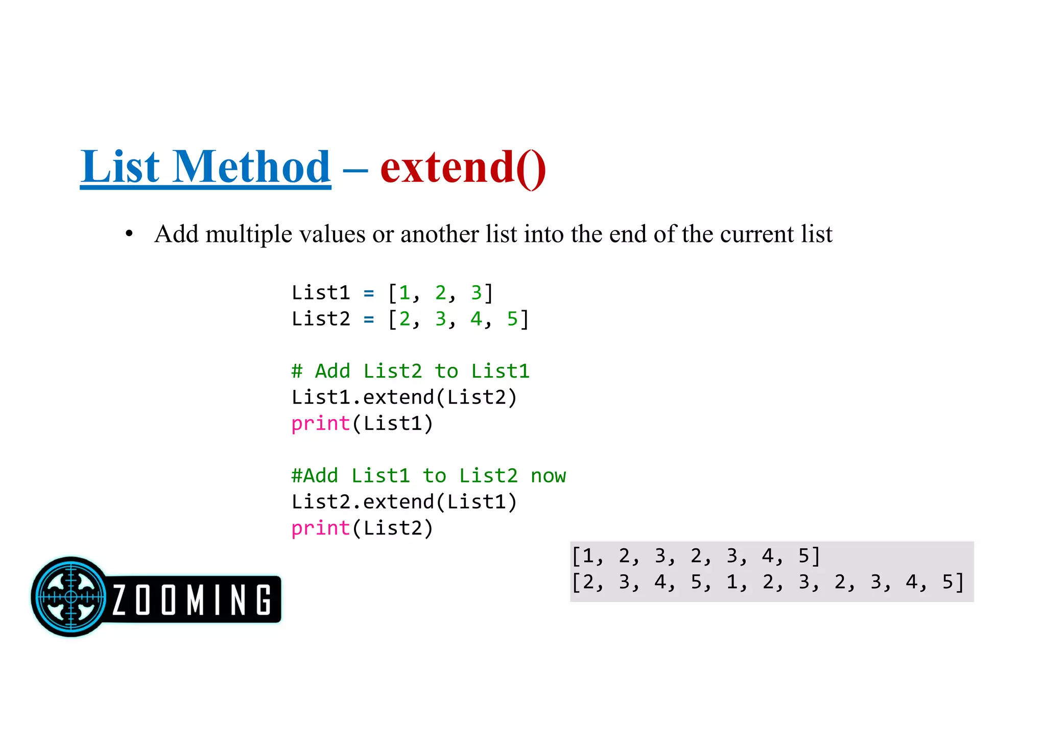 List Method – extend()
• Add multiple values or another list into the end of the current list
List1 = [1, 2, 3]
List2 = [2, 3, 4, 5]
# Add List2 to List1
List1.extend(List2)
print(List1)
#Add List1 to List2 now
List2.extend(List1)
print(List2)
[1, 2, 3, 2, 3, 4, 5]
[2, 3, 4, 5, 1, 2, 3, 2, 3, 4, 5]
 