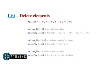 List – Delete elements
my_list = ['p','r','o','b','l','e','m’]
del my_list[2] # delete one item
print(my_list) # Output: ['p', 'r', 'b', 'l', 'e', 'm']
del my_list[1:5] # delete multiple items
print(my_list) # Output: ['p', 'm']
del my_list # delete entire list
print(my_list) # Error: List not defined
 