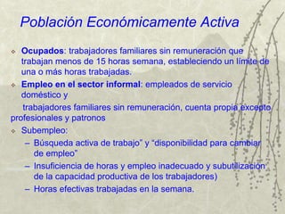 Población Económicamente Activa
 Ocupados: trabajadores familiares sin remuneración que
trabajan menos de 15 horas semana, estableciendo un límite de
una o más horas trabajadas.
 Empleo en el sector informal: empleados de servicio
doméstico y
trabajadores familiares sin remuneración, cuenta propia excepto
profesionales y patronos
 Subempleo:
– Búsqueda activa de trabajo” y “disponibilidad para cambiar
de empleo”
– Insuficiencia de horas y empleo inadecuado y subutilización
de la capacidad productiva de los trabajadores)
– Horas efectivas trabajadas en la semana.
 