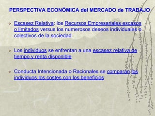 PERSPECTIVA ECONÓMICA del MERCADO de TRABAJO
 Escasez Relativa: los Recursos Empresariales escasos
o limitados versus los numerosos deseos individuales o
colectivos de la sociedad
 Los individuos se enfrentan a una escasez relativa de
tiempo y renta disponible
 Conducta Intencionada o Racionales se comparan los
individuos los costes con los beneficios
 