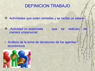 DEFINICION TRABAJO
 Actividades que estén rentadas y se recibe un salario.
 Actividad no asalariada que se realizan de
manera unipersonal
 Análisis de la toma de decisiones de los agentes
económicos
 