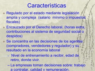 Caracterìsticas
 Regulado por el estado mediante legislación
amplía y compleja (salario mínimo o impuestos
fiscales)
 Encauzado por el Derecho laboral, (horas extra,
contribuciones al sistema de seguridad social o
despidos)
 Se concentra en las decisiones de los agentes
(compradores, vendedores y regulador) y su
resultado en la economía laboral
– Nivel de entrenamiento a recibir, edad de
retiro, donde vivir.
– La empresas toman decisiones sobre: trabajo
a contratar, calidad y remuneración.
 