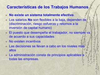 Características de los Trabajos Humanos
 No existe un sistema totalmente efectivo.
 Los salarios No son flexibles a la baja, dependen de
(discriminación, riesgo esfuerzo y retornos a la
inversión de capital humano)
 El puesto que desempeña el trabajador, no siempre va
de acuerdo a sus capacidades
 No existen incentivos
 Las decisiones se llevan a cabo en los niveles más
altos
 La administración consta de principios aplicables a
todas las empresas.
 