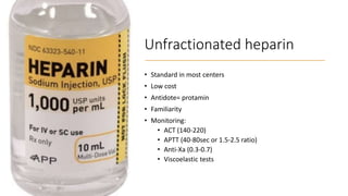 Unfractionated heparin
• Standard in most centers
• Low cost
• Antidote= protamin
• Familiarity
• Monitoring:
• ACT (140-220)
• APTT (40-80sec or 1.5-2.5 ratio)
• Anti-Xa (0.3-0.7)
• Viscoelastic tests
 