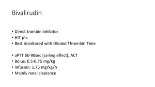 Bivalirudin
• Direct trombin inhibitor
• HIT pts
• Best monitored with Diluted Thrombin Time
• aPTT 50-90sec (ceiling effect), ACT
• Bolus: 0.5-0.75 mg/kg
• Infusion: 1.75 mg/kg/h
• Mainly renal clearance
 