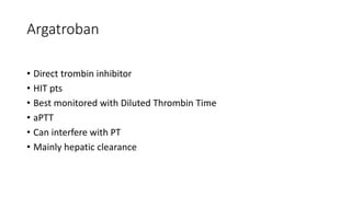 Argatroban
• Direct trombin inhibitor
• HIT pts
• Best monitored with Diluted Thrombin Time
• aPTT
• Can interfere with PT
• Mainly hepatic clearance
 