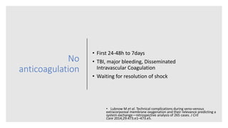No
anticoagulation
• First 24-48h to 7days
• TBI, major bleeding, Disseminated
Intravascular Coagulation
• Waiting for resolution of shock
• Lubnow M et al. Technical complications during veno-venous
extracorporeal membrane oxygenation and their relevance predicting a
system-exchange—retrospective analysis of 265 cases. J Crit
Care 2014;29:473.e1–473.e5.
 