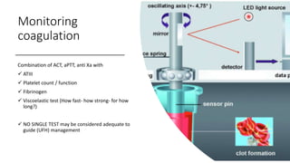 Monitoring
coagulation
Combination of ACT, aPTT, anti Xa with
 ATIII
 Platelet count / function
 Fibrinogen
 Viscoelastic test (How fast- how strong- for how
long?)
 NO SINGLE TEST may be considered adequate to
guide (UFH) management
 