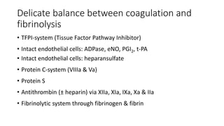 Delicate balance between coagulation and
fibrinolysis
• TFPI-system (Tissue Factor Pathway Inhibitor)
• Intact endothelial cells: ADPase, eNO, PGI2, t-PA
• Intact endothelial cells: heparansulfate
• Protein C-system (VIIIa & Va)
• Protein S
• Antithrombin (± heparin) via XIIa, XIa, IXa, Xa & IIa
• Fibrinolytic system through fibrinogen & fibrin
 