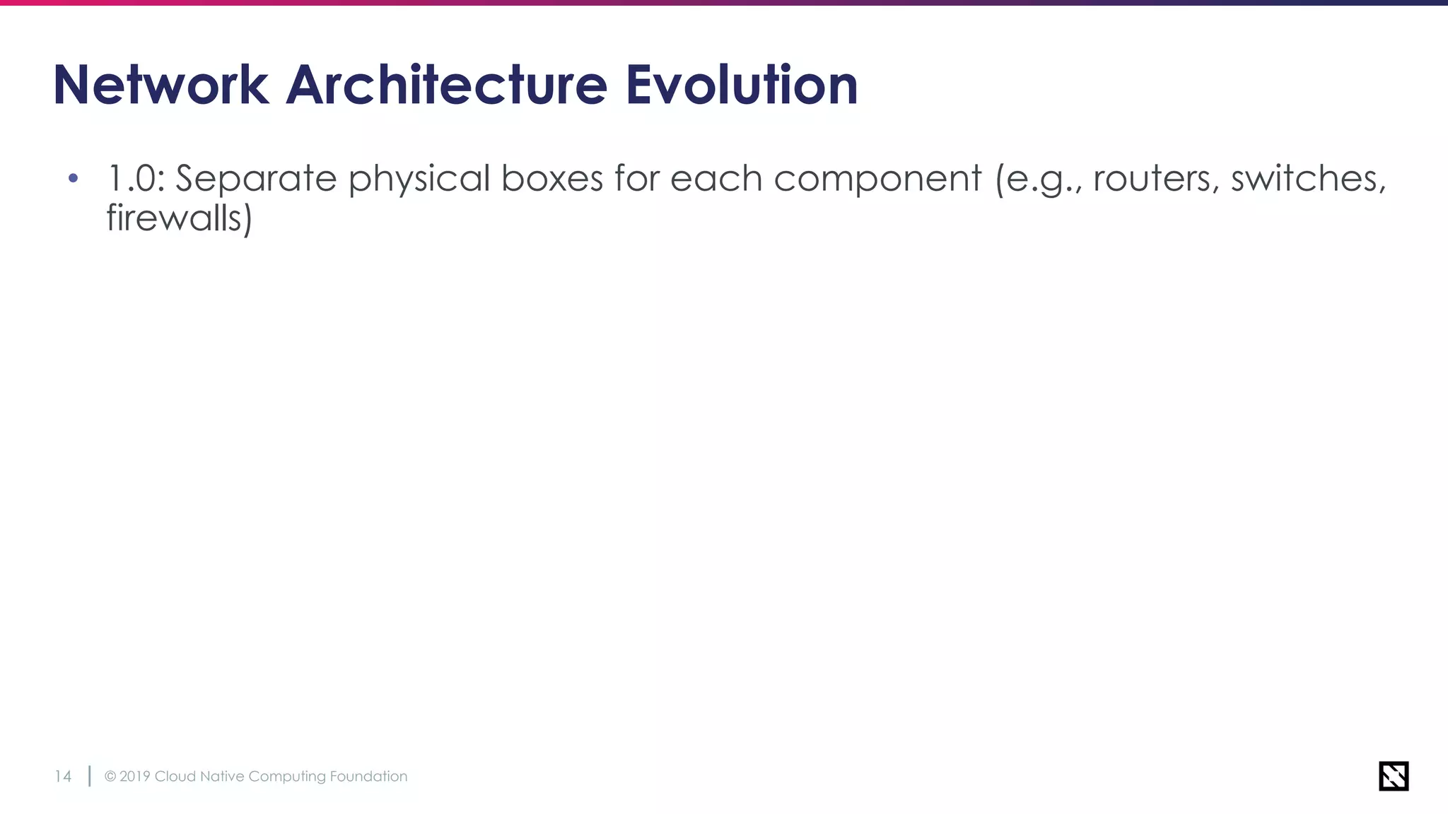 © 2019 Cloud Native Computing Foundation14
Network Architecture Evolution
• 1.0: Separate physical boxes for each component (e.g., routers, switches,
firewalls)
 