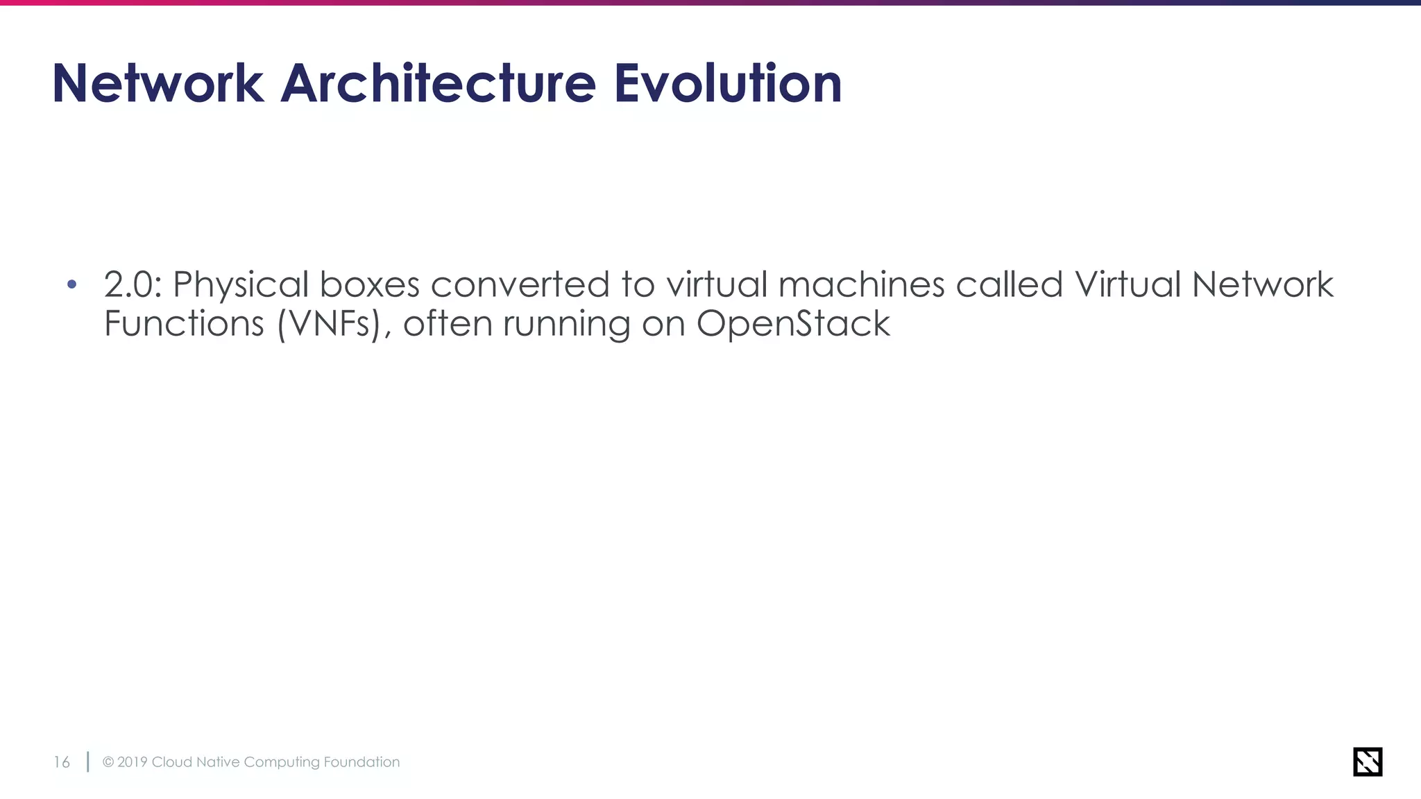 © 2019 Cloud Native Computing Foundation16
Network Architecture Evolution
• 2.0: Physical boxes converted to virtual machines called Virtual Network
Functions (VNFs), often running on OpenStack
 