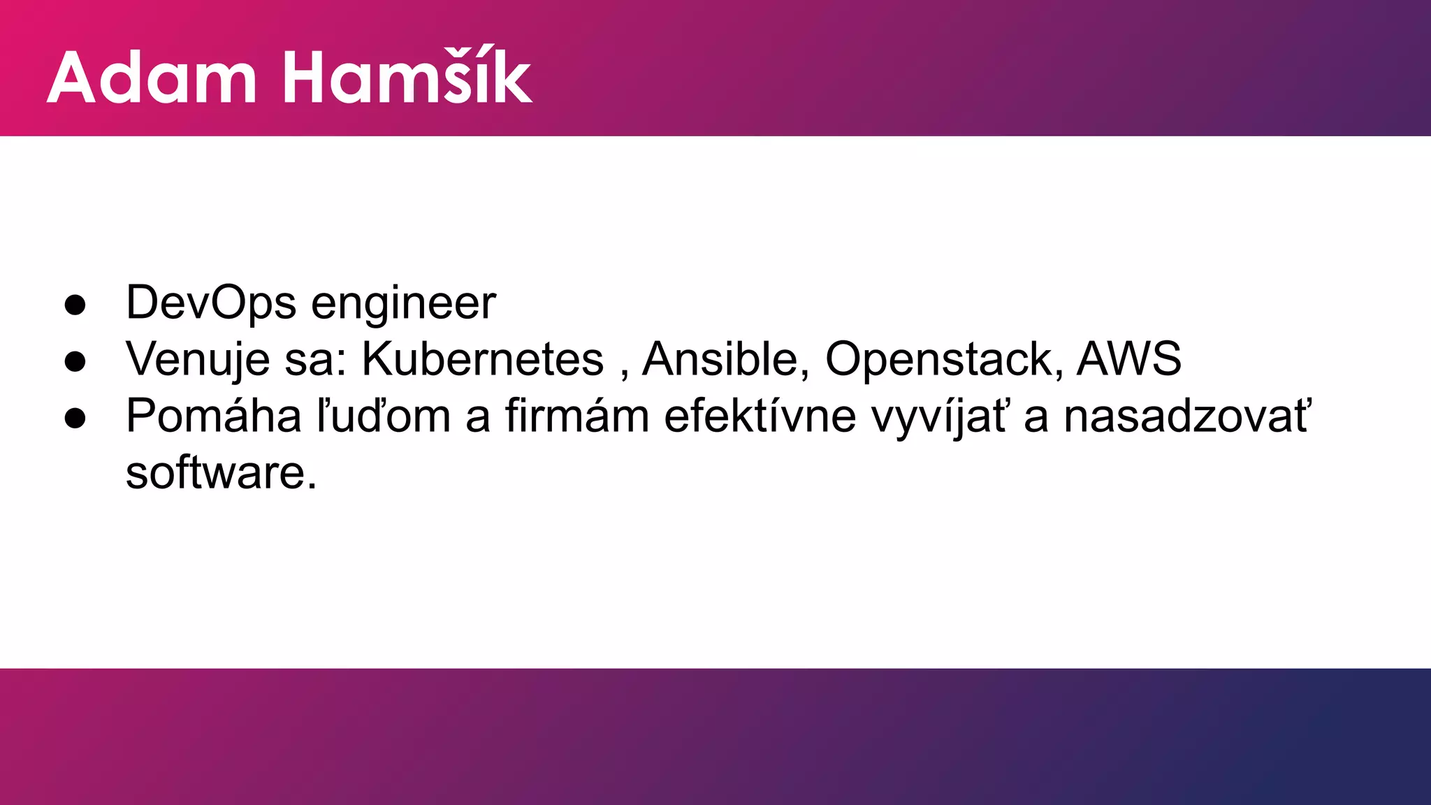 Adam Hamšík
● DevOps engineer
● Venuje sa: Kubernetes , Ansible, Openstack, AWS
● Pomáha ľuďom a firmám efektívne vyvíjať a nasadzovať
software.
 