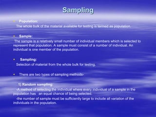 Sampling
 Population:
The whole bulk of the material available for testing is termed as population.
 Sample:
The sample is a relatively small number of individual members which is selected to
represent that population. A sample must consist of a number of individual. An
individual is one member of the population.
 Sampling:
Selection of material from the whole bulk for testing.
 There are two types of sampling methods-
1) Random sampling:
-A method of selecting the individual where every individual of a sample in the
population has an equal chance of being selected.
-the number of sample must be sufficiently large to include all variation of the
individuals in the population.
 