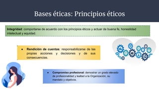 Bases éticas: Principios éticos
Integridad: comportarse de acuerdo con los principios éticos y actuar de buena fe, honestidad
intelectual y equidad.
● Rendición de cuentas: responsabilizarse de las
propias acciones y decisiones y de sus
consecuencias.
● Compromiso profesional: demostrar un grado elevado
de profesionalidad y lealtad a la Organización, su
mandato y objetivos.
 