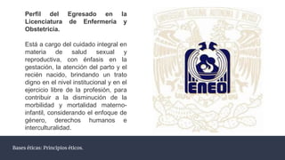 Bases éticas: Principios éticos.
Perfil del Egresado en la
Licenciatura de Enfermería y
Obstetricia.
Está a cargo del cuidado integral en
materia de salud sexual y
reproductiva, con énfasis en la
gestación, la atención del parto y el
recién nacido, brindando un trato
digno en el nivel institucional y en el
ejercicio libre de la profesión, para
contribuir a la disminución de la
morbilidad y mortalidad materno-
infantil, considerando el enfoque de
género, derechos humanos e
interculturalidad.
 