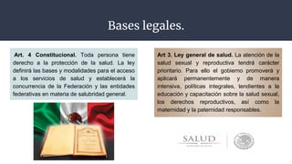 Bases legales.
Art. 4 Constitucional. Toda persona tiene
derecho a la protección de la salud. La ley
definirá las bases y modalidades para el acceso
a los servicios de salud y establecerá la
concurrencia de la Federación y las entidades
federativas en materia de salubridad general.
Art 3. Ley general de salud. La atención de la
salud sexual y reproductiva tendrá carácter
prioritario. Para ello el gobierno promoverá y
aplicará permanentemente y de manera
intensiva, políticas integrales, tendientes a la
educación y capacitación sobre la salud sexual,
los derechos reproductivos, así como la
maternidad y la paternidad responsables.
 