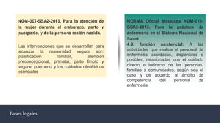 NOM-007-SSA2-2016, Para la atención de
la mujer durante el embarazo, parto y
puerperio, y de la persona recién nacida.
Las intervenciones que se desarrollan para
alcanzar la maternidad segura son:
planificación familiar, atención
preconcepcional, prenatal, parto limpio y
seguro, puerperio y los cuidados obstétricos
esenciales
Bases legales.
NORMA Oficial Mexicana NOM-019-
SSA3-2013, Para la práctica de
enfermería en el Sistema Nacional de
Salud.
4.9. función asistencial: A las
actividades que realiza el personal de
enfermería acordadas, disponibles o
posibles, relacionadas con el cuidado
directo o indirecto de las personas,
familias o comunidades, según sea el
caso y de acuerdo al ámbito de
competencia del personal de
enfermería.
 