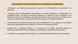 Se examinan cinco tendencias en el cuidado de enfermería
1. Información, que origina preocupaciones acerca de la confidencialidad, la privacidad, y la
seguridad.
1. Tendencia hacia la diferenciación demográfica en nuestra sociedad: el envejecimiento, la
diversidad étnica y la brecha económica cuestionan la calidad de vida, la atención a los
enfermos crónicos, los cuidados en la etapa terminal de la vida, el cambio en el énfasis de la
curación por la promoción y prevención en salud, la cultura del cuidado competente.
1. Las reformas de los sistemas de salud que, por la multiplicación de sus gastos, han aumentado
las barreras administrativas en la atención y la toma de decisiones clínicas.
1. Aparición de un activismo ilustrado y el aumento de un público informado plantean la
expectativa del consentimiento informado y la participación del paciente en la atención.
1. La explosión tecnológica en farmacología y la medicina genómica plantean cuestiones éticas
 
