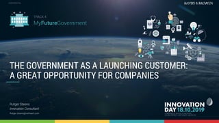4.3 The government as launching customer: a great opportunity for companies 1
CONFIDENTIALCONFIDENTIAL
THE GOVERNMENT AS A LAUNCHING CUSTOMER:
A GREAT OPPORTUNITY FOR COMPANIES
Rutger Steens
Innovation Consultant
Rutger.steens@verhaert.com
TRACK 4
MyFutureGovernment
 