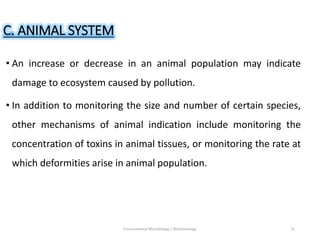 C. ANIMAL SYSTEM
• An increase or decrease in an animal population may indicate
damage to ecosystem caused by pollution.
• In addition to monitoring the size and number of certain species,
other mechanisms of animal indication include monitoring the
concentration of toxins in animal tissues, or monitoring the rate at
which deformities arise in animal population.
Environmental Microbiology / Biotechnology 15
 