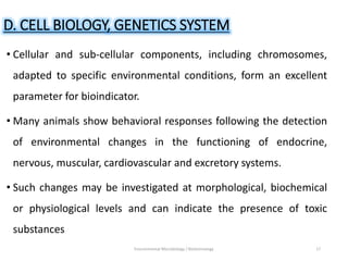 D. CELL BIOLOGY, GENETICS SYSTEM
• Cellular and sub-cellular components, including chromosomes,
adapted to specific environmental conditions, form an excellent
parameter for bioindicator.
• Many animals show behavioral responses following the detection
of environmental changes in the functioning of endocrine,
nervous, muscular, cardiovascular and excretory systems.
• Such changes may be investigated at morphological, biochemical
or physiological levels and can indicate the presence of toxic
substances
Environmental Microbiology / Biotechnology 17
 