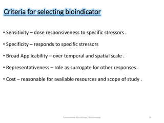 Criteria for selecting bioindicator
• Sensitivity – dose responsiveness to specific stressors .
• Specificity – responds to specific stressors
• Broad Applicability – over temporal and spatial scale .
• Representativeness – role as surrogate for other responses .
• Cost – reasonable for available resources and scope of study .
Environmental Microbiology / Biotechnology 18
 