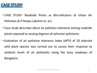 CASE STUDY
• CASE STUDY- Roadside Plants as Bio-indicators of Urban Air
Pollution (A.P Deepa Lakshmi et. al.)
• Case study describes about air pollution tolerance among roadside
plants exposed to varying degrees of vehicular pollutants.
• Evaluation of air pollution tolerance index (APTI) of 10 selected
wild plant species was carried out to assess their response to
ambient levels of air pollutants along the busy roadways of
Bangalore.
Environmental Microbiology / Biotechnology 22
 