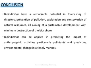 CONCLUSION
• Bioindicator have a remarkable potential in forecasting of
disasters, prevention of pollution, exploration and conservation of
natural resources, all aiming at a sustainable development with
minimum destruction of the biosphere
• Bioindicator can be applied in predicting the impact of
anthropogenic activities particularly pollutants and predicting
environmental change in a timely manner.
Environmental Microbiology / Biotechnology 29
 