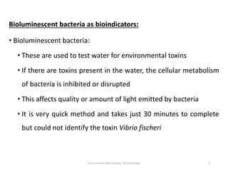 Bioluminescent bacteria as bioindicators:
• Bioluminescent bacteria:
• These are used to test water for environmental toxins
• If there are toxins present in the water, the cellular metabolism
of bacteria is inhibited or disrupted
• This affects quality or amount of light emitted by bacteria
• It is very quick method and takes just 30 minutes to complete
but could not identify the toxin Vibrio fischeri
Environmental Microbiology / Biotechnology 9
 